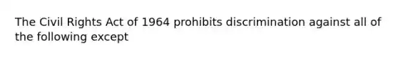 The Civil Rights Act of 1964 prohibits discrimination against all of the following except