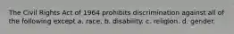 The Civil Rights Act of 1964 prohibits discrimination against all of the following except a. race. b. disability. c. religion. d. gender.