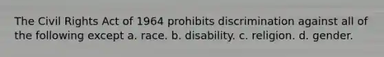 The Civil Rights Act of 1964 prohibits discrimination against all of the following except a. race. b. disability. c. religion. d. gender.