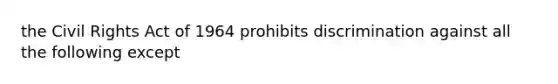 the Civil Rights Act of 1964 prohibits discrimination against all the following except