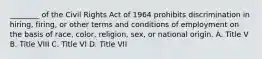 ________ of the Civil Rights Act of 1964 prohibits discrimination in hiring, firing, or other terms and conditions of employment on the basis of race, color, religion, sex, or national origin. A. Title V B. Title VIII C. Title VI D. Title VII