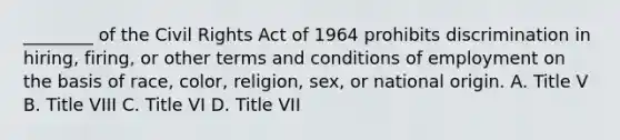 ________ of the Civil Rights Act of 1964 prohibits discrimination in hiring, firing, or other terms and conditions of employment on the basis of race, color, religion, sex, or national origin. A. Title V B. Title VIII C. Title VI D. Title VII