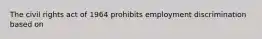 The civil rights act of 1964 prohibits employment discrimination based on