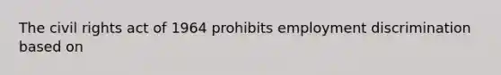 The civil rights act of 1964 prohibits employment discrimination based on