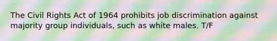 The Civil Rights Act of 1964 prohibits job discrimination against majority group individuals, such as white males. T/F