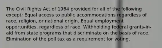 The Civil Rights Act of 1964 provided for all of the following except: Equal access to public accommodations regardless of race, religion, or national origin. Equal employment opportunities, regardless of race. Withholding federal grants-in-aid from state programs that discriminate on the basis of race. Elimination of the poll tax as a requirement for voting.