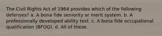 The Civil Rights Act of 1964 provides which of the following defenses? a. A bona fide seniority or merit system. b. A professionally developed ability test. c. A bona fide occupational qualification (BFOQ). d. All of these.