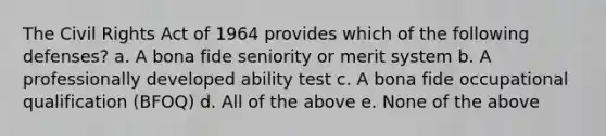 The Civil Rights Act of 1964 provides which of the following defenses? a. A bona fide seniority or merit system b. A professionally developed ability test c. A bona fide occupational qualification (BFOQ) d. All of the above e. None of the above