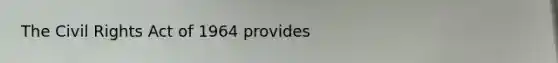 The Civil Rights Act of 1964 provides