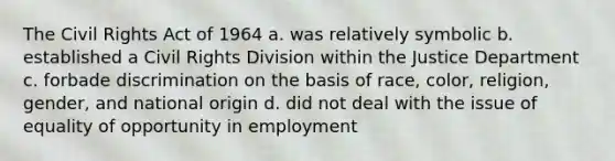 The Civil Rights Act of 1964 a. was relatively symbolic b. established a Civil Rights Division within the Justice Department c. forbade discrimination on the basis of race, color, religion, gender, and national origin d. did not deal with the issue of equality of opportunity in employment