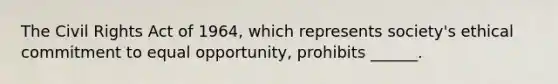 The <a href='https://www.questionai.com/knowledge/kkdJLQddfe-civil-rights' class='anchor-knowledge'>civil rights</a> Act of 1964, which represents society's ethical commitment to equal opportunity, prohibits ______.