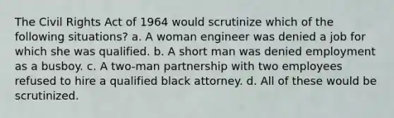 The Civil Rights Act of 1964 would scrutinize which of the following situations? a. A woman engineer was denied a job for which she was qualified. b. A short man was denied employment as a busboy. c. A two-man partnership with two employees refused to hire a qualified black attorney. d. All of these would be scrutinized.