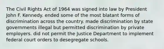 The Civil Rights Act of 1964 was signed into law by President John F. Kennedy. ended some of the most blatant forms of discrimination across the country. made discrimination by state governments illegal but permitted discrimination by private employers. did not permit the Justice Department to implement federal court orders to desegregate schools.