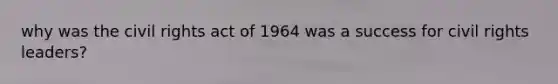 why was the civil rights act of 1964 was a success for civil rights leaders?