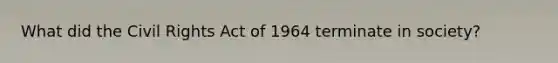 What did the Civil Rights Act of 1964 terminate in society?