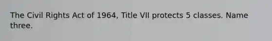 The Civil Rights Act of 1964, Title VII protects 5 classes. Name three.