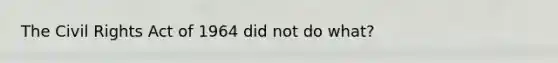 The Civil Rights Act of 1964 did not do what?
