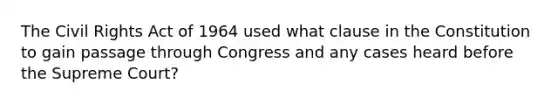 The Civil Rights Act of 1964 used what clause in the Constitution to gain passage through Congress and any cases heard before the Supreme Court?