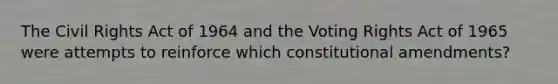 The Civil Rights Act of 1964 and the Voting Rights Act of 1965 were attempts to reinforce which constitutional amendments?