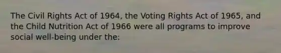 The Civil Rights Act of 1964, the Voting Rights Act of 1965, and the Child Nutrition Act of 1966 were all programs to improve social well-being under the: