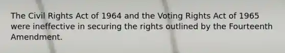 The Civil Rights Act of 1964 and the Voting Rights Act of 1965 were ineffective in securing the rights outlined by the Fourteenth Amendment.