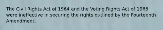 The Civil Rights Act of 1964 and the Voting Rights Act of 1965 were ineffective in securing the rights outlined by the Fourteenth Amendment​.