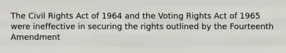 The Civil Rights Act of 1964 and the Voting Rights Act of 1965 were ineffective in securing the rights outlined by the Fourteenth Amendment