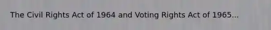 The Civil Rights Act of 1964 and Voting Rights Act of 1965...