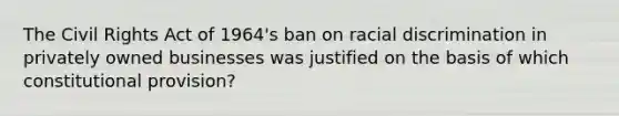 The Civil Rights Act of 1964's ban on racial discrimination in privately owned businesses was justified on the basis of which constitutional provision?