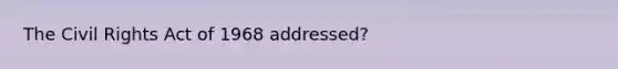 The Civil Rights Act of 1968 addressed?