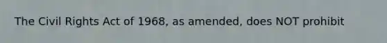 The Civil Rights Act of 1968, as amended, does NOT prohibit