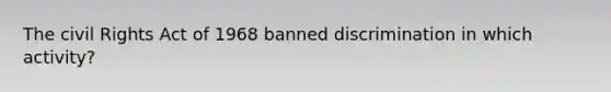 The civil Rights Act of 1968 banned discrimination in which activity?