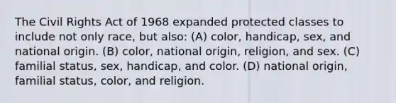 The Civil Rights Act of 1968 expanded protected classes to include not only race, but also: (A) color, handicap, sex, and national origin. (B) color, national origin, religion, and sex. (C) familial status, sex, handicap, and color. (D) national origin, familial status, color, and religion.