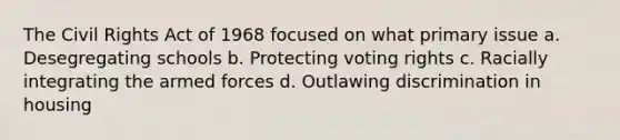 The Civil Rights Act of 1968 focused on what primary issue a. Desegregating schools b. Protecting voting rights c. Racially integrating the armed forces d. Outlawing discrimination in housing