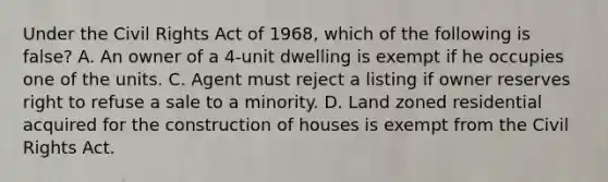 Under the Civil Rights Act of 1968, which of the following is false? A. An owner of a 4-unit dwelling is exempt if he occupies one of the units. C. Agent must reject a listing if owner reserves right to refuse a sale to a minority. D. Land zoned residential acquired for the construction of houses is exempt from the Civil Rights Act.