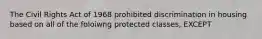 The Civil Rights Act of 1968 prohibited discrimination in housing based on all of the foloiwng protected classes, EXCEPT