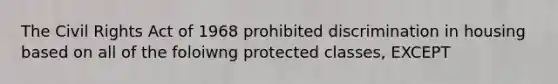 The Civil Rights Act of 1968 prohibited discrimination in housing based on all of the foloiwng protected classes, EXCEPT