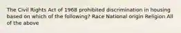 The Civil Rights Act of 1968 prohibited discrimination in housing based on which of the following? Race National origin Religion All of the above