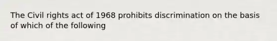 The Civil rights act of 1968 prohibits discrimination on the basis of which of the following