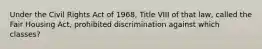 Under the Civil Rights Act of 1968, Title VIII of that law, called the Fair Housing Act, prohibited discrimination against which classes?