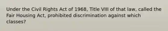 Under the Civil Rights Act of 1968, Title VIII of that law, called the Fair Housing Act, prohibited discrimination against which classes?