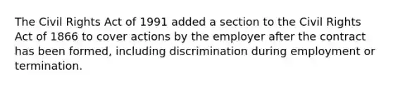 The Civil Rights Act of 1991 added a section to the Civil Rights Act of 1866 to cover actions by the employer after the contract has been formed, including discrimination during employment or termination.