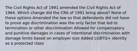 The Civil Rights Act of 1991 amended the Civil Rights Act of 1964. Which change did the CRA of 1991 bring about? None of these options Amended the law so that defendants did not have to prove age discrimination was the only factor that led to termination or other discrimination Allowed for compensatory and punitive damages in cases of intentional discrimination with damage limits based on employer size Added LGBTQ+ identity as a protected class