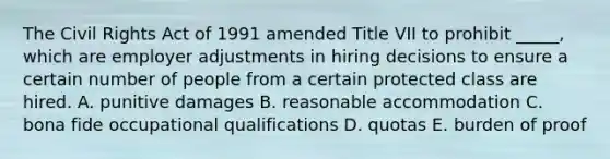 The Civil Rights Act of 1991 amended Title VII to prohibit​ _____, which are employer adjustments in hiring decisions to ensure a certain number of people from a certain protected class are hired. A. punitive damages B. reasonable accommodation C. bona fide occupational qualifications D. quotas E. burden of proof