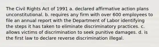 The Civil Rights Act of 1991 a. declared affirmative action plans unconstitutional. b. requires any firm with over 600 employees to file an annual report with the Department of Labor identifying the steps it has taken to eliminate discriminatory practices. c. allows victims of discrimination to seek punitive damages. d. is the first law to declare reverse discrimination illegal.