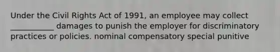 Under the Civil Rights Act of 1991, an employee may collect ___________ damages to punish the employer for discriminatory practices or policies. nominal compensatory special punitive