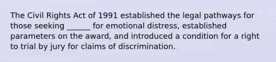 The Civil Rights Act of 1991 established the legal pathways for those seeking ______ for emotional distress, established parameters on the award, and introduced a condition for a right to trial by jury for claims of discrimination.