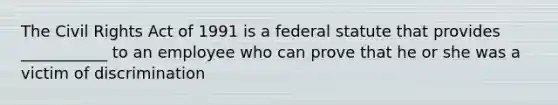 The Civil Rights Act of 1991 is a federal statute that provides ___________ to an employee who can prove that he or she was a victim of discrimination