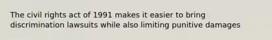 The civil rights act of 1991 makes it easier to bring discrimination lawsuits while also limiting punitive damages