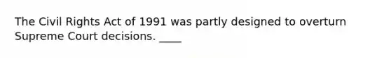 The Civil Rights Act of 1991 was partly designed to overturn Supreme Court decisions. ____
